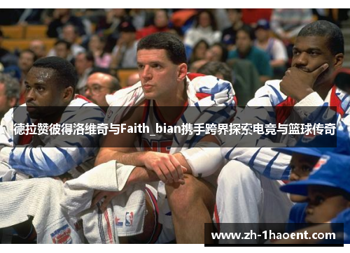 德拉赞彼得洛维奇与Faith_bian携手跨界探索电竞与篮球传奇